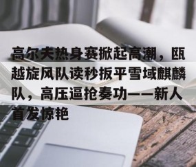 Kaiyun-高尔夫热身赛掀起高潮,瓯越旋风队读秒扳平雪域麒麟队,高压逼抢奏功——新人首发惊艳的简单介绍