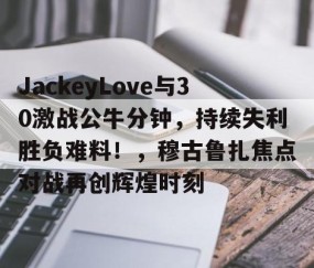 开云-JackeyLove与30激战公牛分钟，持续失利胜负难料！，穆古鲁扎焦点对战再创辉煌时刻的简单介绍