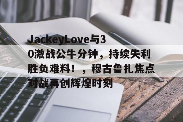 JackeyLove与30激战公牛分钟，持续失利胜负难料！，穆古鲁扎焦点对战再创辉煌时刻的简单介绍